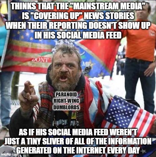 Don't just eat the trough slop served to you by social media algorithms. Develop your digital media literacy. | THINKS THAT THE "MAINSTREAM MEDIA"
IS "COVERING UP" NEWS STORIES
WHEN THEIR REPORTING DOESN'T SHOW UP
IN HIS SOCIAL MEDIA FEED; PARANOID
RIGHT-WING
DUMBLORDS; AS IF HIS SOCIAL MEDIA FEED WEREN'T
JUST A TINY SLIVER OF ALL OF THE INFORMATION
GENERATED ON THE INTERNET EVERY DAY | image tagged in conservative alt right tardo,conservative logic,social media,media bias,cover up,conspiracy theories | made w/ Imgflip meme maker