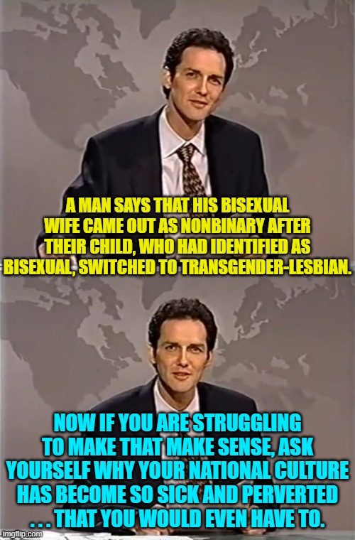 Did all this crap start when Obama was rectally inserted into the presidency? | A MAN SAYS THAT HIS BISEXUAL WIFE CAME OUT AS NONBINARY AFTER THEIR CHILD, WHO HAD IDENTIFIED AS BISEXUAL, SWITCHED TO TRANSGENDER-LESBIAN. NOW IF YOU ARE STRUGGLING TO MAKE THAT MAKE SENSE, ASK YOURSELF WHY YOUR NATIONAL CULTURE HAS BECOME SO SICK AND PERVERTED . . . THAT YOU WOULD EVEN HAVE TO. | image tagged in weekend update with norm | made w/ Imgflip meme maker
