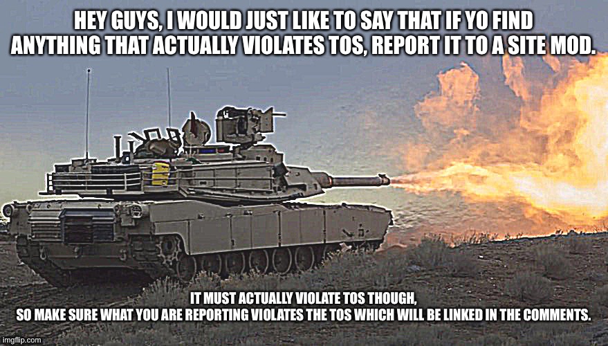 Tank | HEY GUYS, I WOULD JUST LIKE TO SAY THAT IF YO FIND ANYTHING THAT ACTUALLY VIOLATES TOS, REPORT IT TO A SITE MOD. IT MUST ACTUALLY VIOLATE TOS THOUGH, SO MAKE SURE WHAT YOU ARE REPORTING VIOLATES THE TOS WHICH WILL BE LINKED IN THE COMMENTS. | image tagged in tank | made w/ Imgflip meme maker