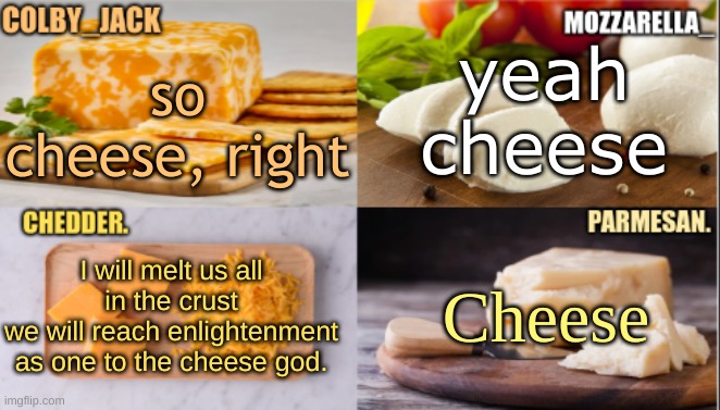 The Cheese Temp | yeah cheese; so cheese, right; I will melt us all in the crust
we will reach enlightenment as one to the cheese god. Cheese | image tagged in the cheese temp | made w/ Imgflip meme maker