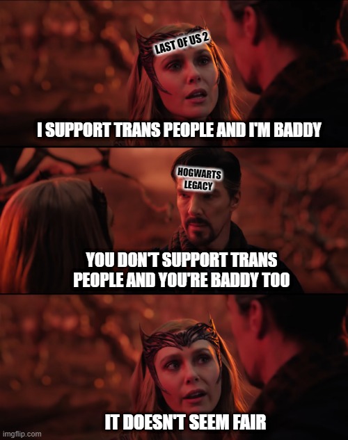 It doesn't seem fair | LAST OF US 2; I SUPPORT TRANS PEOPLE AND I'M BADDY; HOGWARTS
LEGACY; YOU DON'T SUPPORT TRANS PEOPLE AND YOU'RE BADDY TOO; IT DOESN'T SEEM FAIR | image tagged in it doesn't seem fair,transgender,racism,lgbtq,the last of us,hogwarts legacy | made w/ Imgflip meme maker