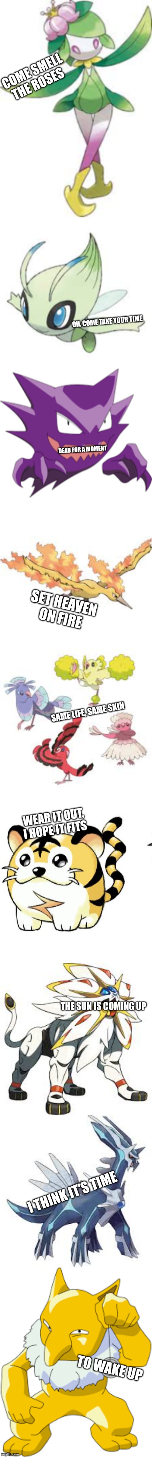 Turned random Pokemon into lyrics of Wake Up | COME SMELL THE ROSES; OH, COME TAKE YOUR TIME; DEAD FOR A MOMENT; SET HEAVEN ON FIRE; SAME LIFE, SAME SKIN; WEAR IT OUT, I HOPE IT FITS; THE SUN IS COMING UP; I THINK IT'S TIME; TO WAKE UP | image tagged in wake up | made w/ Imgflip meme maker