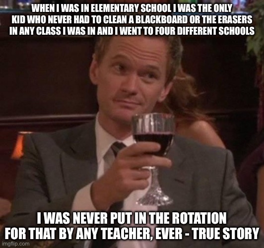 true story | WHEN I WAS IN ELEMENTARY SCHOOL I WAS THE ONLY KID WHO NEVER HAD TO CLEAN A BLACKBOARD OR THE ERASERS IN ANY CLASS I WAS IN AND I WENT TO FOUR DIFFERENT SCHOOLS; I WAS NEVER PUT IN THE ROTATION FOR THAT BY ANY TEACHER, EVER - TRUE STORY | image tagged in true story,true story bro | made w/ Imgflip meme maker