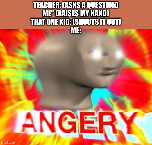 We all know that guy | TEACHER: (ASKS A QUESTION)
ME" (RAISES MY HAND)
THAT ONE KID: (SHOUTS IT OUT)
ME: | image tagged in surreal angery | made w/ Imgflip meme maker