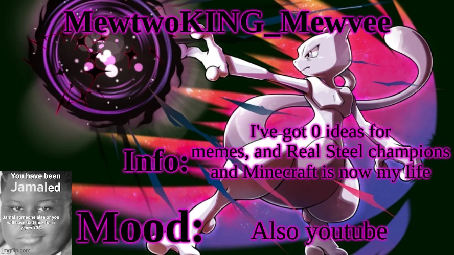 I'll be coming on in, like, 2 day periods, like monday, then wednesday, and so on, and no weekends | I've got 0 ideas for memes, and Real Steel champions and Minecraft is now my life; Also youtube | image tagged in mewtwoking_mewvee temp 4 0 | made w/ Imgflip meme maker