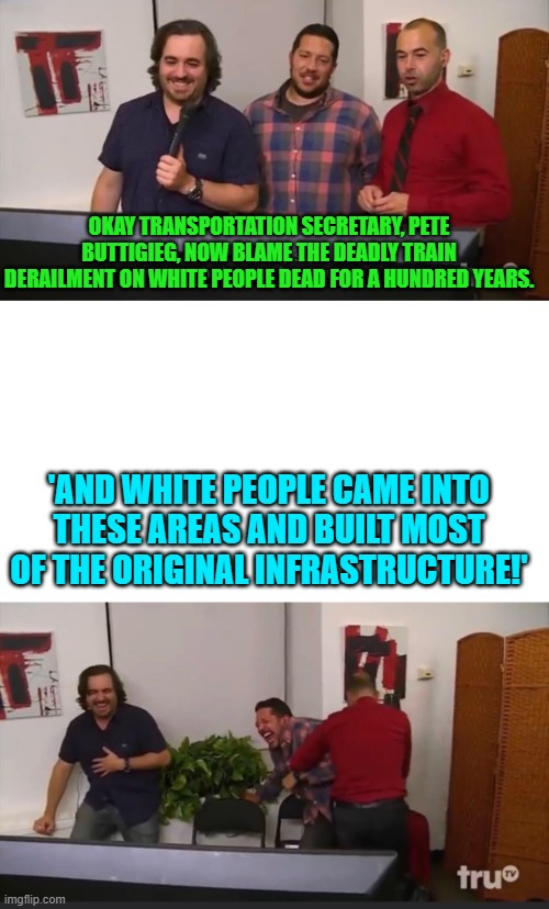 I just can't get over this disgusting leftist going racist about this chemical disaster. | OKAY TRANSPORTATION SECRETARY, PETE BUTTIGIEG, NOW BLAME THE DEADLY TRAIN DERAILMENT ON WHITE PEOPLE DEAD FOR A HUNDRED YEARS. 'AND WHITE PEOPLE CAME INTO THESE AREAS AND BUILT MOST OF THE ORIGINAL INFRASTRUCTURE!' | image tagged in impractical jokers | made w/ Imgflip meme maker