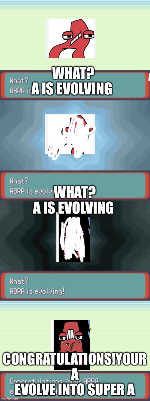 Alphabet lore A evolution( I hope this is added very soon | WHAT?
A IS EVOLVING; WHAT?
A IS EVOLVING; CONGRATULATIONS!YOUR A EVOLVE INTO SUPER A | image tagged in pokemon evolving | made w/ Imgflip meme maker