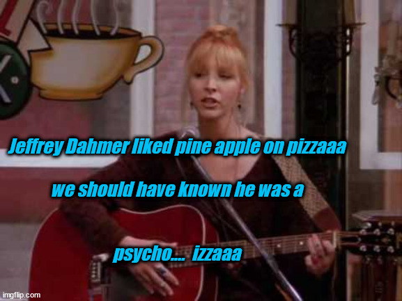 tuna pineapple pizza is your favourite? | Jeffrey Dahmer liked pine apple on pizzaaa
 
we should have known he was a
 
 
psycho....  izzaaa | image tagged in phoebe singing smelly cat,tuna pineapple pizza | made w/ Imgflip meme maker