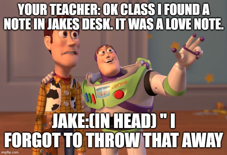 X, X Everywhere Meme | YOUR TEACHER: OK CLASS I FOUND A NOTE IN JAKES DESK. IT WAS A LOVE NOTE. JAKE:(IN HEAD) " I FORGOT TO THROW THAT AWAY | image tagged in memes,x x everywhere | made w/ Imgflip meme maker