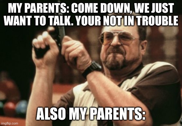 Tbh this is what it feels like | MY PARENTS: COME DOWN, WE JUST WANT TO TALK. YOUR NOT IN TROUBLE; ALSO MY PARENTS: | image tagged in memes,am i the only one around here | made w/ Imgflip meme maker