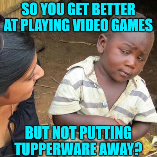Third World Skeptical Kid Meme | SO YOU GET BETTER AT PLAYING VIDEO GAMES BUT NOT PUTTING TUPPERWARE AWAY? | image tagged in memes,third world skeptical kid | made w/ Imgflip meme maker