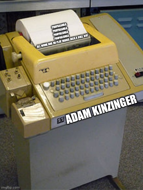 Adam Kinzinger is a propaganda machine | PROPAGANDA
PROPAGANDA
PROPAGANDA
PROPAGANDA
ALL WORK AND NO PLAY MAKES JACK A DULL BOY; ADAM KINZINGER | made w/ Imgflip meme maker
