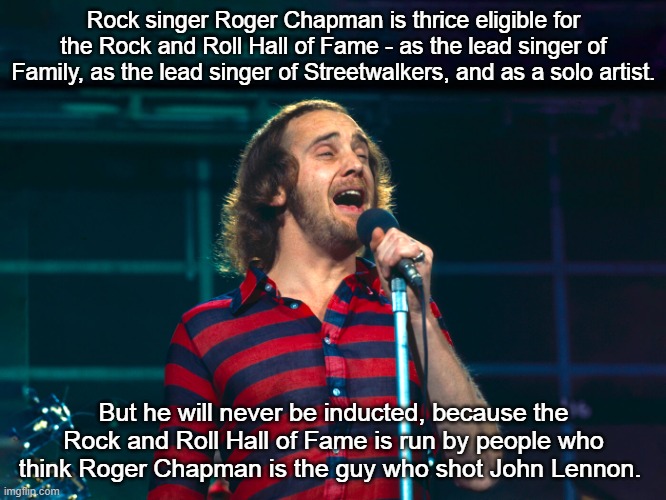 Roger Chapman Rock and Roll Hall of Fame | Rock singer Roger Chapman is thrice eligible for the Rock and Roll Hall of Fame - as the lead singer of Family, as the lead singer of Streetwalkers, and as a solo artist. But he will never be inducted, because the Rock and Roll Hall of Fame is run by people who think Roger Chapman is the guy who shot John Lennon. | image tagged in roger chapman,family,streetwalkers,rock and roll,rock and roll hall of fame | made w/ Imgflip meme maker