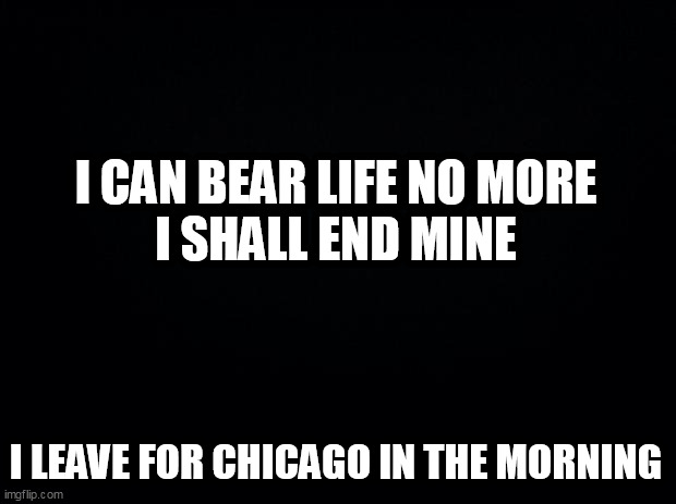 Black background | I CAN BEAR LIFE NO MORE
I SHALL END MINE; I LEAVE FOR CHICAGO IN THE MORNING | image tagged in black background | made w/ Imgflip meme maker
