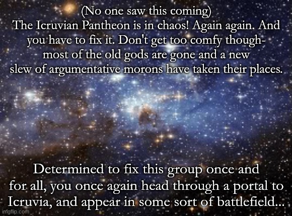 ChaosTheGroundhog got me to do this. Again. Have fun, and no joke OCs. please. OP OCs are fine, just not *too* OP. | (No one saw this coming)
The Icruvian Pantheon is in chaos! Again again. And you have to fix it. Don't get too comfy though- most of the old gods are gone and a new slew of argumentative morons have taken their places. Determined to fix this group once and for all, you once again head through a portal to Icruvia, and appear in some sort of battlefield... | image tagged in outer space | made w/ Imgflip meme maker