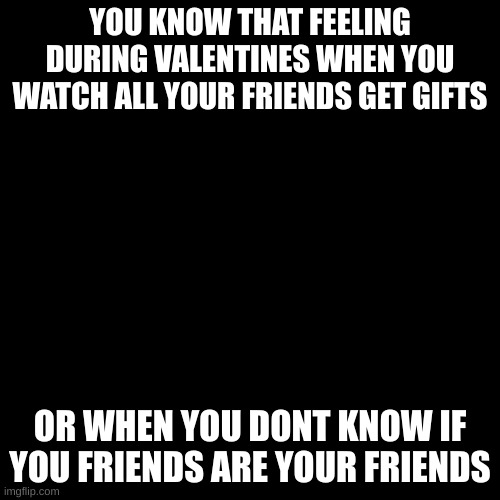 Me everyday | YOU KNOW THAT FEELING DURING VALENTINES WHEN YOU WATCH ALL YOUR FRIENDS GET GIFTS; OR WHEN YOU DONT KNOW IF YOU FRIENDS ARE YOUR FRIENDS | image tagged in memes,blank transparent square | made w/ Imgflip meme maker