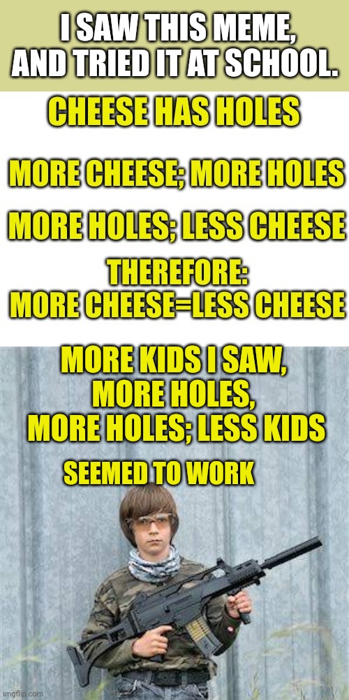 More Kids = Less Kids | I SAW THIS MEME, AND TRIED IT AT SCHOOL. MORE KIDS I SAW, MORE HOLES,
 MORE HOLES; LESS KIDS; SEEMED TO WORK | image tagged in school shooter,cheese,just one more | made w/ Imgflip meme maker