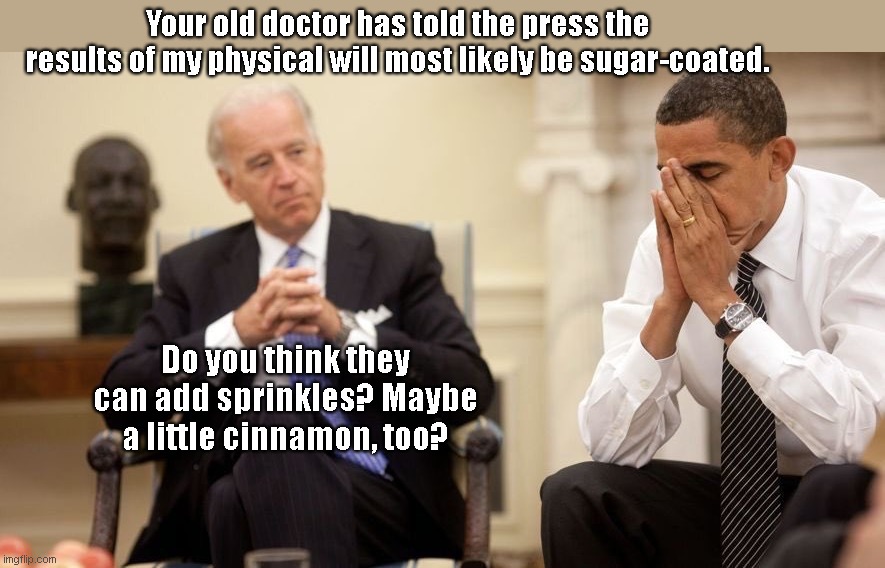 Obama's old personal physician, Dr. David Scheiner, makes a prediction about what we can expect from Biden's physical evaluation | Your old doctor has told the press the results of my physical will most likely be sugar-coated. Do you think they can add sprinkles? Maybe a little cinnamon, too? | image tagged in biden obama,joe biden,dementia,white house,deceit,political humor | made w/ Imgflip meme maker