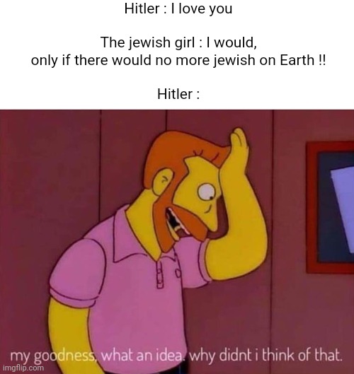 my goodness what an idea why didn't I think of that | Hitler : I love you
 
The jewish girl : I would, only if there would no more jewish on Earth !!
 
Hitler : | image tagged in my goodness what an idea why didn't i think of that | made w/ Imgflip meme maker