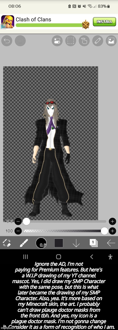 Roughly the finished art will take me... Currently now 2 days. (This is the 2nd day) | Ignore the AD, I'm not paying for Premium features. But here's a W.I.P drawing of my YT channel mascot. Yes, I did draw my SMP Character with the same pose, but this is what later became the drawing of my SMP Character. Also, yea. It's more based on my Minecraft skin, the art. I probably can't draw plauge doctor masks from the front tbh. And yes, my icon is a plague doctor mask. I'm not gonna change it. Consider it as a form of recognition of who I am. | made w/ Imgflip meme maker