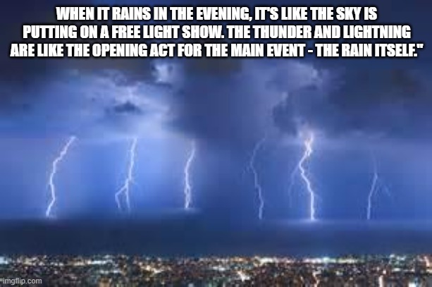 Thunderstorm | WHEN IT RAINS IN THE EVENING, IT'S LIKE THE SKY IS PUTTING ON A FREE LIGHT SHOW. THE THUNDER AND LIGHTNING ARE LIKE THE OPENING ACT FOR THE MAIN EVENT - THE RAIN ITSELF." | image tagged in thunderstorm | made w/ Imgflip meme maker