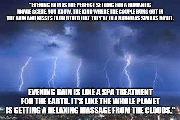 Thunderstorm | "EVENING RAIN IS THE PERFECT SETTING FOR A ROMANTIC MOVIE SCENE. YOU KNOW, THE KIND WHERE THE COUPLE RUNS OUT IN THE RAIN AND KISSES EACH OTHER LIKE THEY'RE IN A NICHOLAS SPARKS NOVEL. EVENING RAIN IS LIKE A SPA TREATMENT FOR THE EARTH. IT'S LIKE THE WHOLE PLANET IS GETTING A RELAXING MASSAGE FROM THE CLOUDS." | image tagged in thunderstorm | made w/ Imgflip meme maker