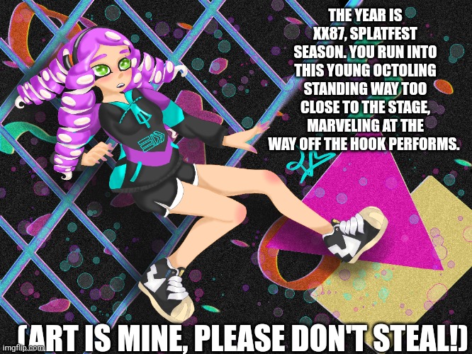 RULES: use proper punctuation and grammar, if your comment is too sloppy you will not get a response. Otherwise all basic rules  | THE YEAR IS XX87, SPLATFEST SEASON. YOU RUN INTO THIS YOUNG OCTOLING STANDING WAY TOO CLOSE TO THE STAGE, MARVELING AT THE WAY OFF THE HOOK PERFORMS. (ART IS MINE, PLEASE DON'T STEAL!) | made w/ Imgflip meme maker