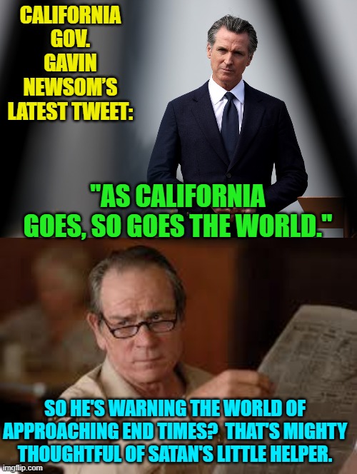 It's like Gavin Newsome wants to be mocked. | CALIFORNIA GOV. GAVIN NEWSOM’S LATEST TWEET:; "AS CALIFORNIA GOES, SO GOES THE WORLD."; SO HE'S WARNING THE WORLD OF APPROACHING END TIMES?  THAT'S MIGHTY THOUGHTFUL OF SATAN'S LITTLE HELPER. | image tagged in yep | made w/ Imgflip meme maker