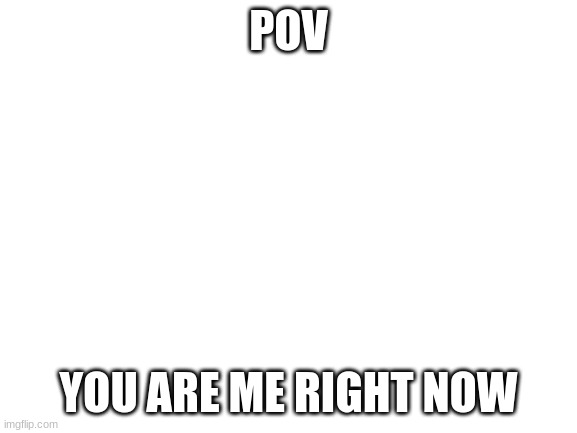 POV YOU ARE ME RIGHT NOW | image tagged in blank white template | made w/ Imgflip meme maker
