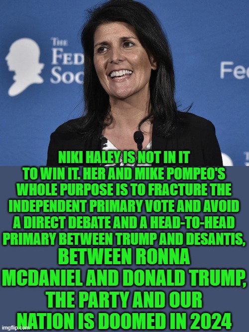 Yep | NIKI HALEY IS NOT IN IT TO WIN IT. HER AND MIKE POMPEO'S WHOLE PURPOSE IS TO FRACTURE THE INDEPENDENT PRIMARY VOTE AND AVOID A DIRECT DEBATE AND A HEAD-TO-HEAD PRIMARY BETWEEN TRUMP AND DESANTIS, BETWEEN RONNA MCDANIEL AND DONALD TRUMP, THE PARTY AND OUR NATION IS DOOMED IN 2024 | image tagged in donald trump | made w/ Imgflip meme maker