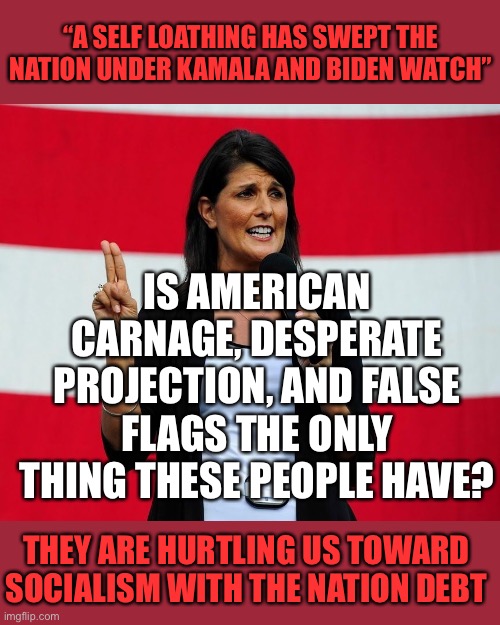 Nikki Haley | “A SELF LOATHING HAS SWEPT THE NATION UNDER KAMALA AND BIDEN WATCH”; IS AMERICAN CARNAGE, DESPERATE PROJECTION, AND FALSE FLAGS THE ONLY THING THESE PEOPLE HAVE? THEY ARE HURTLING US TOWARD SOCIALISM WITH THE NATION DEBT | image tagged in nikki haley | made w/ Imgflip meme maker