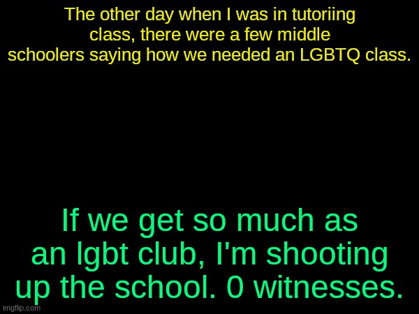 drizzy text temp | The other day when I was in tutoriing class, there were a few middle schoolers saying how we needed an LGBTQ class. If we get so much as an lgbt club, I'm shooting up the school. 0 witnesses. | image tagged in drizzy text temp | made w/ Imgflip meme maker