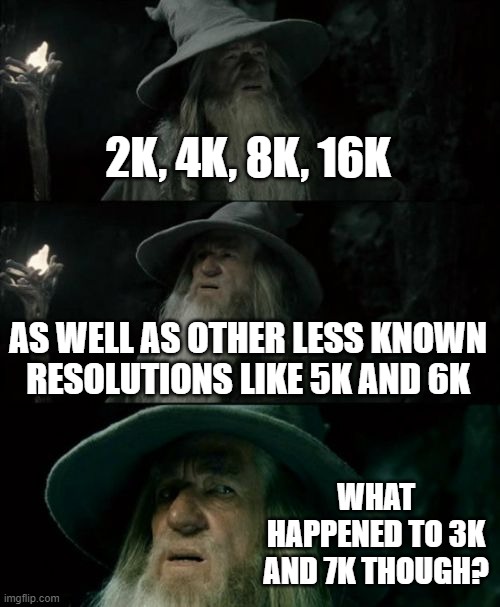 What Happened to 3K and 7K Resolutions? | 2K, 4K, 8K, 16K; AS WELL AS OTHER LESS KNOWN
RESOLUTIONS LIKE 5K AND 6K; WHAT HAPPENED TO 3K AND 7K THOUGH? | image tagged in memes,confused gandalf,resolution,4k | made w/ Imgflip meme maker
