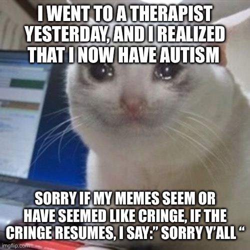 I’m sorry for cringe | I WENT TO A THERAPIST YESTERDAY, AND I REALIZED THAT I NOW HAVE AUTISM; SORRY IF MY MEMES SEEM OR HAVE SEEMED LIKE CRINGE, IF THE CRINGE RESUMES, I SAY:” SORRY Y’ALL “ | image tagged in crying cat,autism,cringe | made w/ Imgflip meme maker