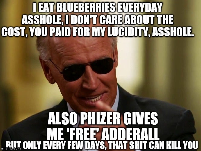 Cool Joe Biden | ALSO PHIZER GIVES ME 'FREE' ADDERALL I EAT BLUEBERRIES EVERYDAY ASSHOLE, I DON'T CARE ABOUT THE COST, YOU PAID FOR MY LUCIDITY, ASSHOLE. BUT | image tagged in cool joe biden | made w/ Imgflip meme maker