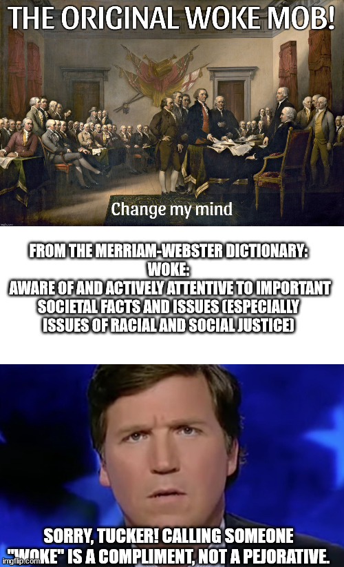 Thanks to d-_-b for 1st image. You can't repress a good memer. | FROM THE MERRIAM-WEBSTER DICTIONARY:
WOKE:
 AWARE OF AND ACTIVELY ATTENTIVE TO IMPORTANT SOCIETAL FACTS AND ISSUES (ESPECIALLY ISSUES OF RACIAL AND SOCIAL JUSTICE); SORRY, TUCKER! CALLING SOMEONE "WOKE" IS A COMPLIMENT, NOT A PEJORATIVE. | image tagged in human garbage tucker carlson,fox misleads magats believe | made w/ Imgflip meme maker
