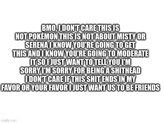 Whoever you are please let BMO moderate this | BMO, I DON'T CARE THIS IS NOT POKÉMON THIS IS NOT ABOUT MISTY OR SERENA I KNOW YOU'RE GOING TO GET THIS AND I KNOW YOU'RE GOING TO MODERATE IT SO I JUST WANT TO TELL YOU I'M SORRY I'M SORRY FOR BEING A SHITHEAD I DON'T CARE IF THIS SHIT ENDS IN MY FAVOR OR YOUR FAVOR I JUST WANT US TO BE FRIENDS | made w/ Imgflip meme maker