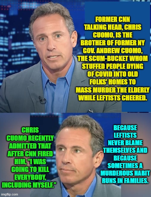 Leftist scum-buckets ALWAYS thrive. | FORMER CNN TALKING HEAD, CHRIS CUOMO, IS THE BROTHER OF FORMER NY GOV. ANDREW CUOMO, THE SCUM-BUCKET WHOM STUFFED PEOPLE DYING OF COVID INTO OLD FOLKS' HOMES TO MASS MURDER THE ELDERLY WHILE LEFTISTS CHEERED. CHRIS CUOMO RECENTLY ADMITTED THAT AFTER CNN FIRED HIM, “I WAS GOING TO KILL EVERYBODY, INCLUDING MYSELF.”; BECAUSE LEFTISTS NEVER BLAME THEMSELVES AND BECAUSE SOMETIMES A MURDEROUS HABIT RUNS IN FAMILIES. | image tagged in truth | made w/ Imgflip meme maker