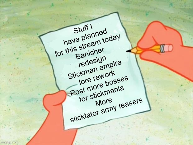 I might not get them all done today but here’s some plans for today | Stuff I have planned for this stream today
Banisher redesign
Stickman empire lore rework
Post more bosses for stickmania
More sticktator army teasers | made w/ Imgflip meme maker