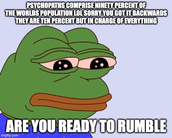 PEPE GETS REAL | PSYCHOPATHS COMPRISE NINETY PERCENT OF THE WORLDS POPULATION LOL SORRY YOU GOT IT BACKWARDS THEY ARE TEN PERCENT BUT IN CHARGE OF EVERYTHING; ARE YOU READY TO RUMBLE | image tagged in pepe the frog | made w/ Imgflip meme maker