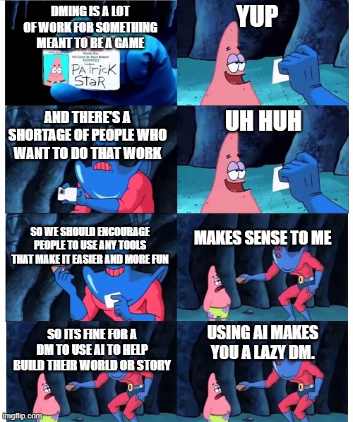 patrick make sense to me | YUP; DMING IS A LOT OF WORK FOR SOMETHING MEANT TO BE A GAME; AND THERE'S A SHORTAGE OF PEOPLE WHO WANT TO DO THAT WORK; UH HUH; SO WE SHOULD ENCOURAGE PEOPLE TO USE ANY TOOLS THAT MAKE IT EASIER AND MORE FUN; MAKES SENSE TO ME; SO ITS FINE FOR A DM TO USE AI TO HELP BUILD THEIR WORLD OR STORY; USING AI MAKES YOU A LAZY DM. | image tagged in patrick make sense to me | made w/ Imgflip meme maker