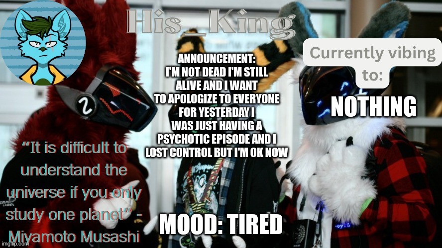 His_Kings template (credit to We_Came_As_Protogens) | ANNOUNCEMENT: I'M NOT DEAD I'M STILL ALIVE AND I WANT TO APOLOGIZE TO EVERYONE FOR YESTERDAY I WAS JUST HAVING A PSYCHOTIC EPISODE AND I LOST CONTROL BUT I'M OK NOW; NOTHING; MOOD: TIRED | image tagged in his_kings template credit to we_came_as_protogens | made w/ Imgflip meme maker