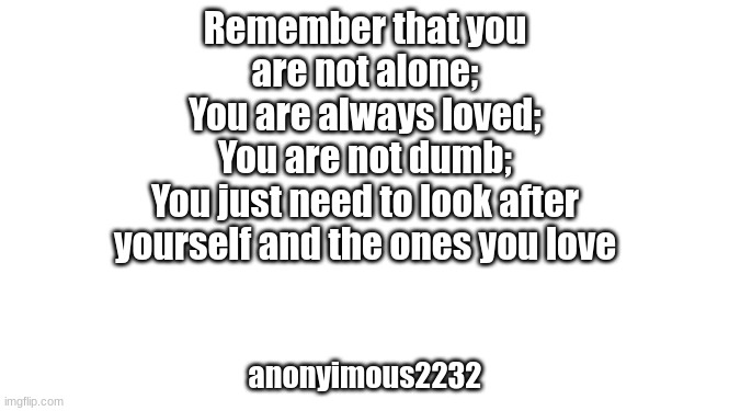 Remember that you
are not alone;
You are always loved;
You are not dumb;
You just need to look after
yourself and the ones you love; anonyimous2232 | made w/ Imgflip meme maker