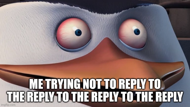 Penguins of madagascar skipper red eyes | ME TRYING NOT TO REPLY TO THE REPLY TO THE REPLY TO THE REPLY | image tagged in penguins of madagascar skipper red eyes | made w/ Imgflip meme maker