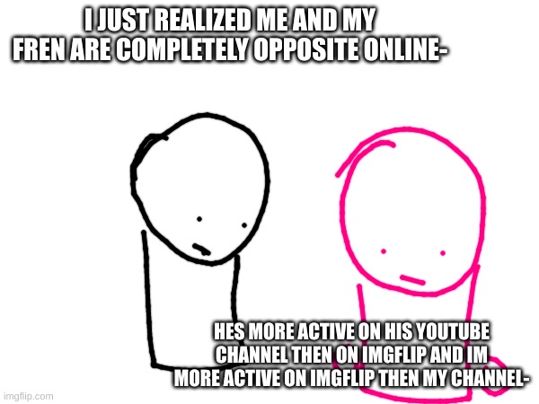 idk | I JUST REALIZED ME AND MY FREN ARE COMPLETELY OPPOSITE ONLINE-; HES MORE ACTIVE ON HIS YOUTUBE CHANNEL THEN ON IMGFLIP AND IM MORE ACTIVE ON IMGFLIP THEN MY CHANNEL- | image tagged in eh,oh,well,never gonna give you up,never gonna let you down,among us | made w/ Imgflip meme maker