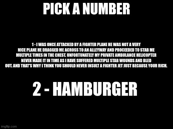 I have no Idea | PICK A NUMBER; 1 - I WAS ONCE ATTACKED BY A FIGHTER PLANE HE WAS NOT A VERY NICE PLANE HE DRAGGED ME ACROSS TO AN ALLEYWAY AND PROCEEDED TO STAB ME MULTIPLE TIMES IN THE CHEST. UNFORTUNATELY MY PRIVATE AMBULANCE HELICOPTER NEVER MADE IT IN TIME AS I HAVE SUFFERED MULTIPLE STAB WOUNDS AND BLED OUT. AND THAT'S WHY I THINK YOU SHOULD NEVER INSULT A FIGHTER JET JUST BECAUSE YOUR RICH. 2 - HAMBURGER | made w/ Imgflip meme maker