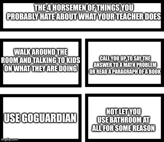 Some may be true for some people | THE 4 HORSEMEN OF THINGS YOU PROBABLY HATE ABOUT WHAT YOUR TEACHER DOES; WALK AROUND THE ROOM AND TALKING TO KIDS ON WHAT THEY ARE DOING; CALL YOU UP TO SAY THE ANSWER TO A MATH PROBLEM OR READ A PARAGRAPH OF A BOOK; USE GOGUARDIAN; NOT LET YOU USE BATHROOM AT ALL FOR SOME REASON | image tagged in 4 horsemen of | made w/ Imgflip meme maker