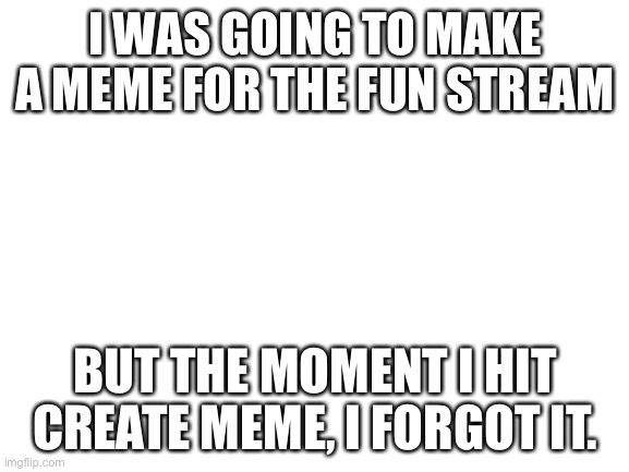 Hate it when that happens. | I WAS GOING TO MAKE A MEME FOR THE FUN STREAM; BUT THE MOMENT I HIT CREATE MEME, I FORGOT IT. | image tagged in blank white template | made w/ Imgflip meme maker