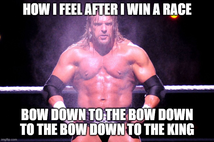 Triple H | HOW I FEEL AFTER I WIN A RACE; BOW DOWN TO THE BOW DOWN TO THE BOW DOWN TO THE KING | image tagged in triple h | made w/ Imgflip meme maker