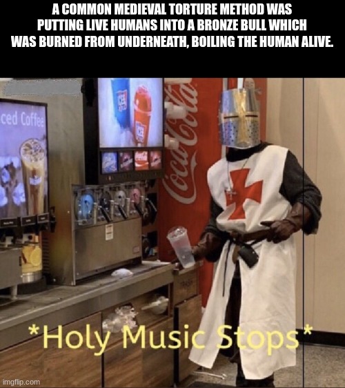 Medieval Torture Methods | A COMMON MEDIEVAL TORTURE METHOD WAS PUTTING LIVE HUMANS INTO A BRONZE BULL WHICH WAS BURNED FROM UNDERNEATH, BOILING THE HUMAN ALIVE. | image tagged in holy music stops | made w/ Imgflip meme maker